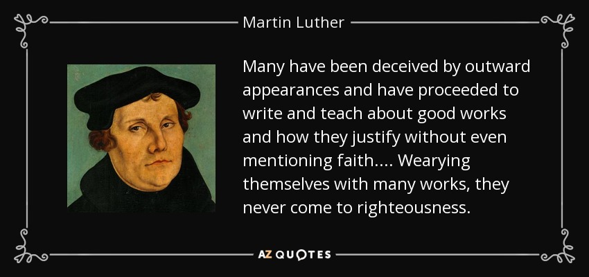 Many have been deceived by outward appearances and have proceeded to write and teach about good works and how they justify without even mentioning faith.... Wearying themselves with many works, they never come to righteousness. - Martin Luther