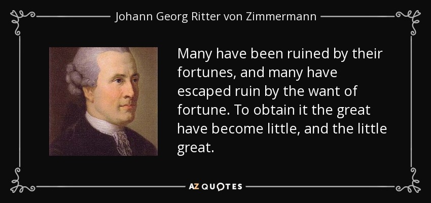 Many have been ruined by their fortunes, and many have escaped ruin by the want of fortune. To obtain it the great have become little, and the little great. - Johann Georg Ritter von Zimmermann