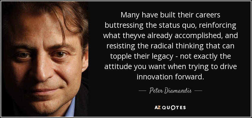 Many have built their careers buttressing the status quo, reinforcing what theyve already accomplished, and resisting the radical thinking that can topple their legacy - not exactly the attitude you want when trying to drive innovation forward. - Peter Diamandis