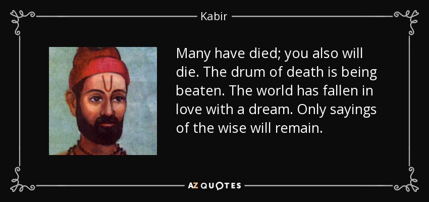 Many have died; you also will die. The drum of death is being beaten. The world has fallen in love with a dream. Only sayings of the wise will remain. - Kabir