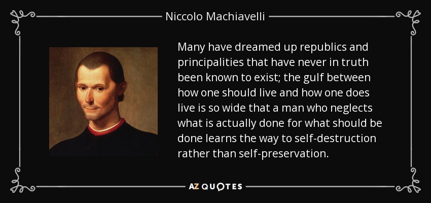 Many have dreamed up republics and principalities that have never in truth been known to exist; the gulf between how one should live and how one does live is so wide that a man who neglects what is actually done for what should be done learns the way to self-destruction rather than self-preservation. - Niccolo Machiavelli