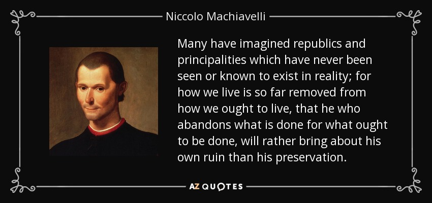 Many have imagined republics and principalities which have never been seen or known to exist in reality; for how we live is so far removed from how we ought to live, that he who abandons what is done for what ought to be done, will rather bring about his own ruin than his preservation. - Niccolo Machiavelli