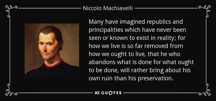 Many have imagined republics and principalities which have never been seen or known to exist in reality; for how we live is so far removed from how we ought to live, that he who abandons what is done for what ought to be done, will rather bring about his own ruin than his preservation. - Niccolo Machiavelli