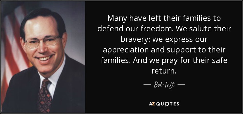 Many have left their families to defend our freedom. We salute their bravery; we express our appreciation and support to their families. And we pray for their safe return. - Bob Taft