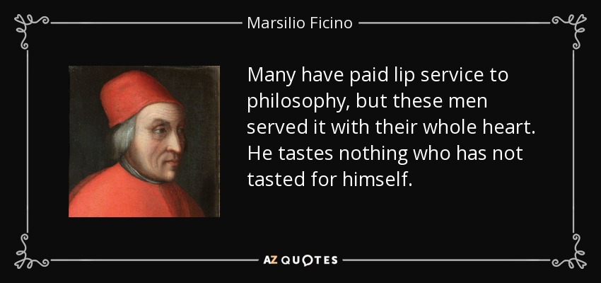 Many have paid lip service to philosophy, but these men served it with their whole heart. He tastes nothing who has not tasted for himself. - Marsilio Ficino