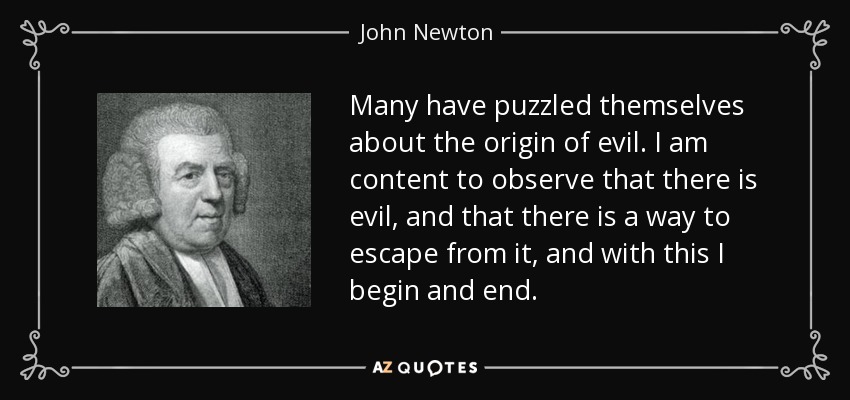 Many have puzzled themselves about the origin of evil. I am content to observe that there is evil, and that there is a way to escape from it, and with this I begin and end. - John Newton
