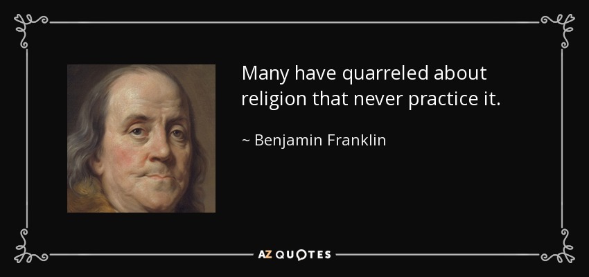 Many have quarreled about religion that never practice it. - Benjamin Franklin