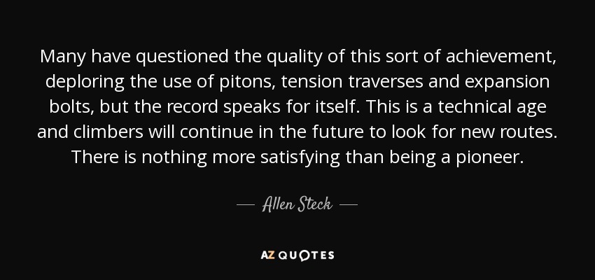 Many have questioned the quality of this sort of achievement, deploring the use of pitons, tension traverses and expansion bolts, but the record speaks for itself. This is a technical age and climbers will continue in the future to look for new routes. There is nothing more satisfying than being a pioneer. - Allen Steck