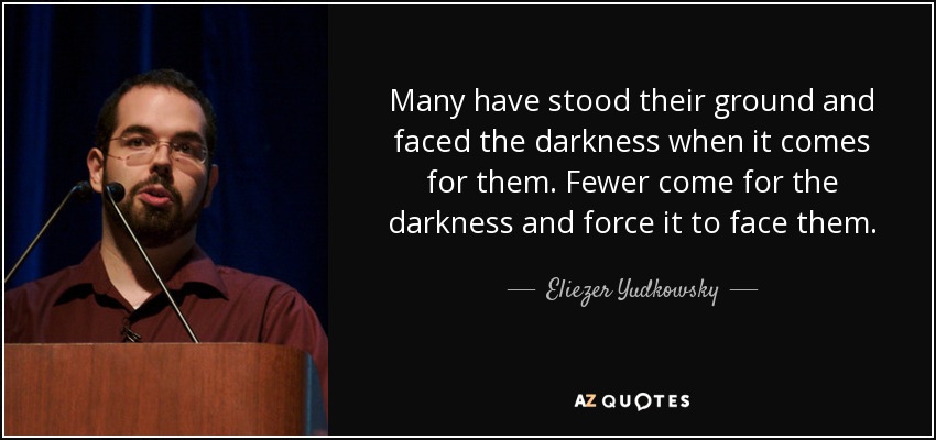 Many have stood their ground and faced the darkness when it comes for them. Fewer come for the darkness and force it to face them. - Eliezer Yudkowsky