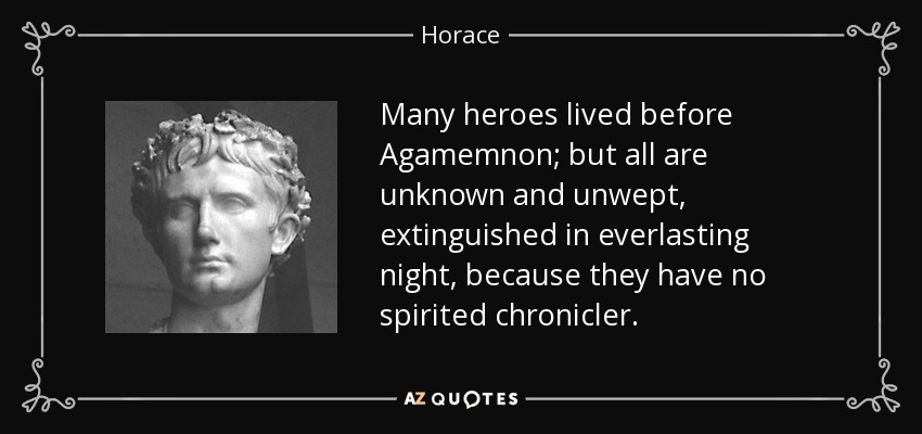 Many heroes lived before Agamemnon; but all are unknown and unwept, extinguished in everlasting night, because they have no spirited chronicler. - Horace