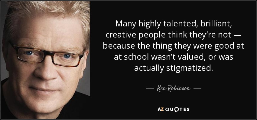 Many highly talented, brilliant, creative people think they’re not — because the thing they were good at at school wasn’t valued, or was actually stigmatized. - Ken Robinson
