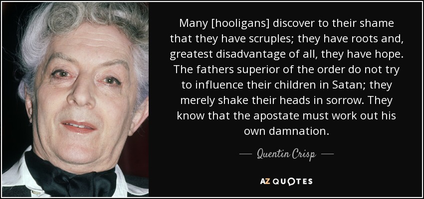Many [hooligans] discover to their shame that they have scruples; they have roots and, greatest disadvantage of all, they have hope. The fathers superior of the order do not try to influence their children in Satan; they merely shake their heads in sorrow. They know that the apostate must work out his own damnation. - Quentin Crisp