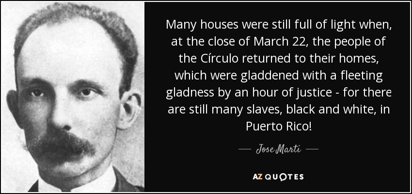 Many houses were still full of light when, at the close of March 22, the people of the Círculo returned to their homes, which were gladdened with a fleeting gladness by an hour of justice - for there are still many slaves, black and white, in Puerto Rico! - Jose Marti