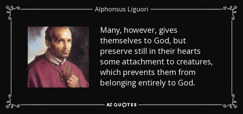 Many, however, gives themselves to God, but preserve still in their hearts some attachment to creatures, which prevents them from belonging entirely to God. - Alphonsus Liguori