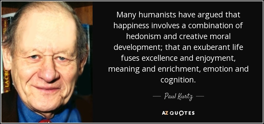 Many humanists have argued that happiness involves a combination of hedonism and creative moral development; that an exuberant life fuses excellence and enjoyment, meaning and enrichment, emotion and cognition. - Paul Kurtz