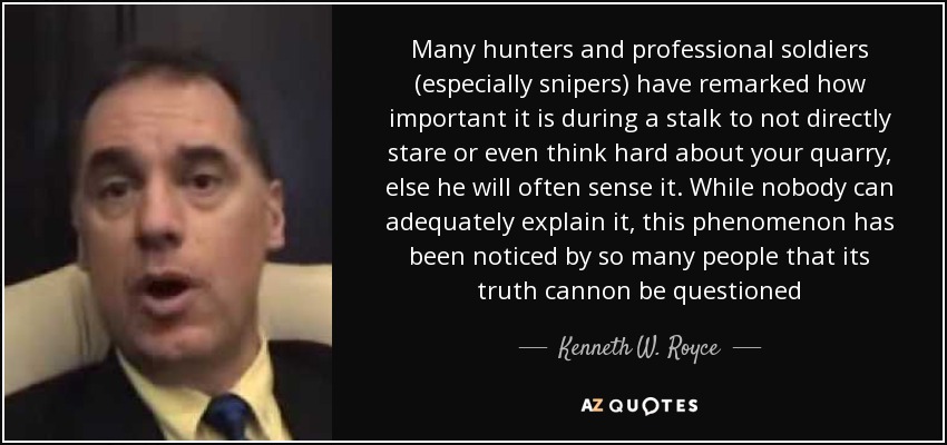 Many hunters and professional soldiers (especially snipers) have remarked how important it is during a stalk to not directly stare or even think hard about your quarry, else he will often sense it. While nobody can adequately explain it, this phenomenon has been noticed by so many people that its truth cannon be questioned - Kenneth W. Royce
