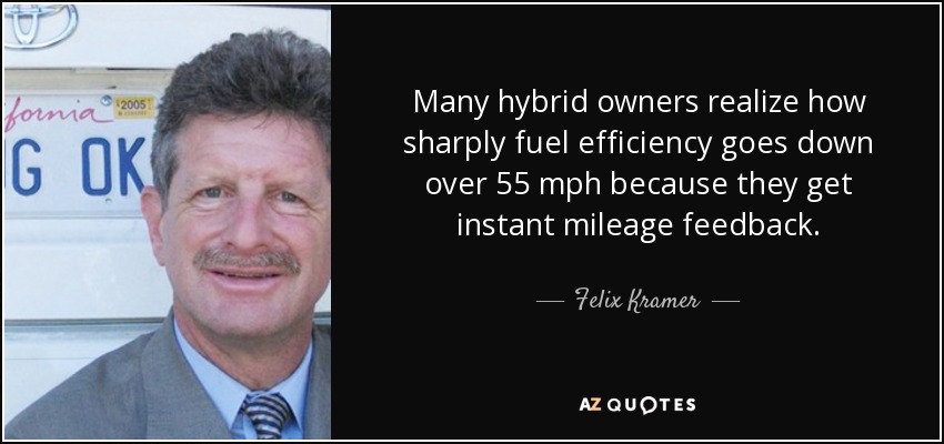 Many hybrid owners realize how sharply fuel efficiency goes down over 55 mph because they get instant mileage feedback. - Felix Kramer