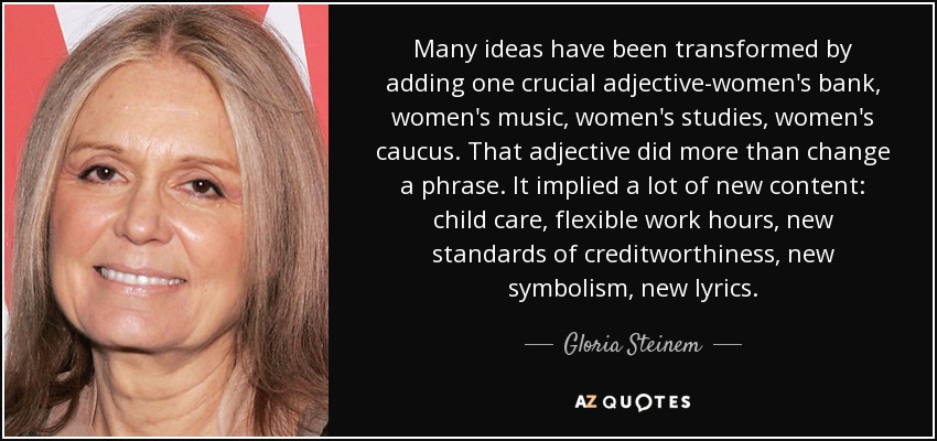 Many ideas have been transformed by adding one crucial adjective-women's bank, women's music, women's studies, women's caucus. That adjective did more than change a phrase. It implied a lot of new content: child care, flexible work hours, new standards of creditworthiness, new symbolism, new lyrics. - Gloria Steinem