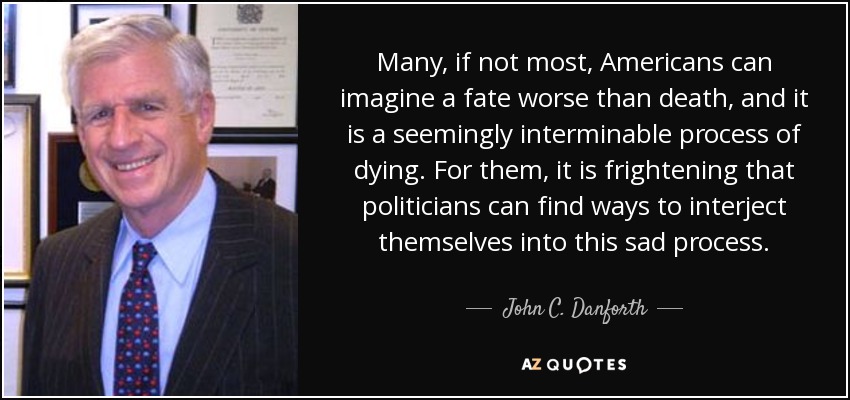 Many, if not most, Americans can imagine a fate worse than death, and it is a seemingly interminable process of dying. For them, it is frightening that politicians can find ways to interject themselves into this sad process. - John C. Danforth