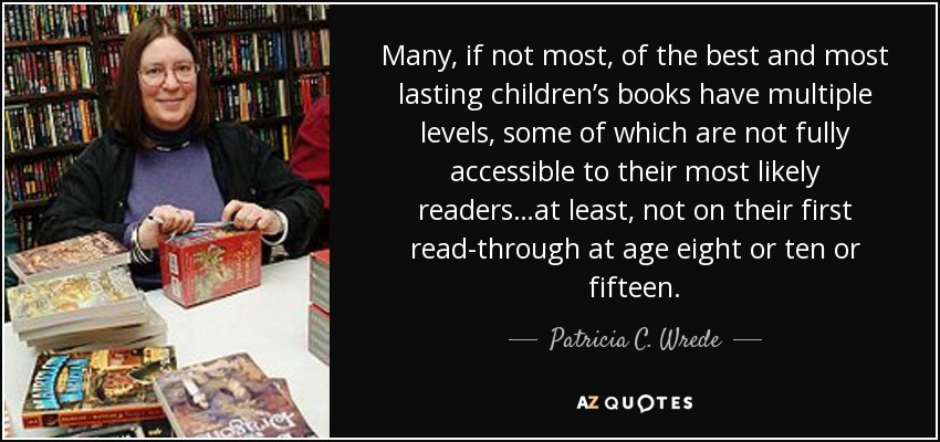 Many, if not most, of the best and most lasting children’s books have multiple levels, some of which are not fully accessible to their most likely readers…at least, not on their first read-through at age eight or ten or fifteen. - Patricia C. Wrede