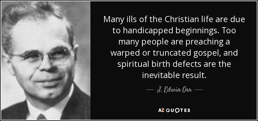 Many ills of the Christian life are due to handicapped beginnings. Too many people are preaching a warped or truncated gospel, and spiritual birth defects are the inevitable result. - J. Edwin Orr