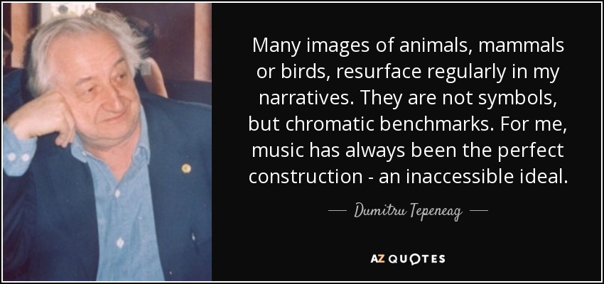Many images of animals, mammals or birds, resurface regularly in my narratives. They are not symbols, but chromatic benchmarks. For me, music has always been the perfect construction - an inaccessible ideal. - Dumitru Tepeneag