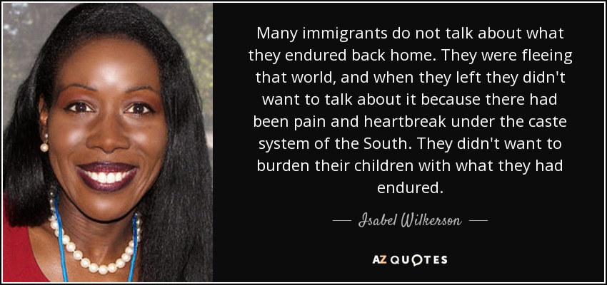 Many immigrants do not talk about what they endured back home. They were fleeing that world, and when they left they didn't want to talk about it because there had been pain and heartbreak under the caste system of the South. They didn't want to burden their children with what they had endured. - Isabel Wilkerson
