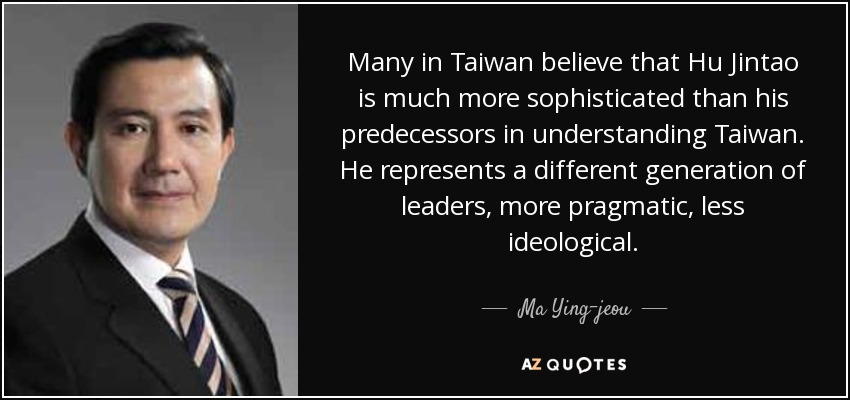 Many in Taiwan believe that Hu Jintao is much more sophisticated than his predecessors in understanding Taiwan. He represents a different generation of leaders, more pragmatic, less ideological. - Ma Ying-jeou