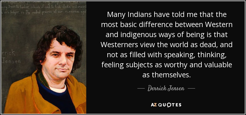 Many Indians have told me that the most basic difference between Western and indigenous ways of being is that Westerners view the world as dead, and not as filled with speaking, thinking, feeling subjects as worthy and valuable as themselves. - Derrick Jensen