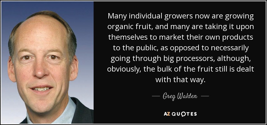 Many individual growers now are growing organic fruit, and many are taking it upon themselves to market their own products to the public, as opposed to necessarily going through big processors, although, obviously, the bulk of the fruit still is dealt with that way. - Greg Walden