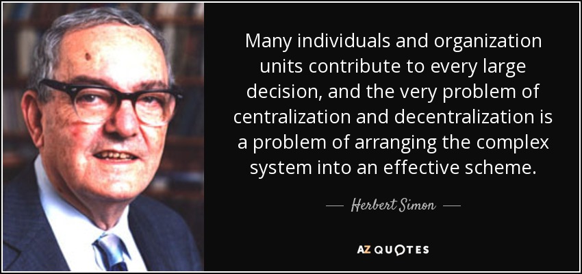 Many individuals and organization units contribute to every large decision, and the very problem of centralization and decentralization is a problem of arranging the complex system into an effective scheme. - Herbert Simon