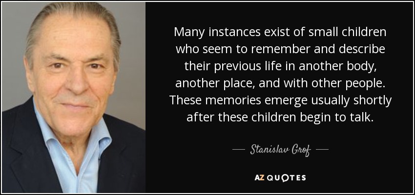 Many instances exist of small children who seem to remember and describe their previous life in another body, another place, and with other people. These memories emerge usually shortly after these children begin to talk. - Stanislav Grof