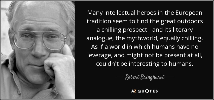 Many intellectual heroes in the European tradition seem to find the great outdoors a chilling prospect - and its literary analogue, the mythworld, equally chilling. As if a world in which humans have no leverage, and might not be present at all, couldn't be interesting to humans. - Robert Bringhurst