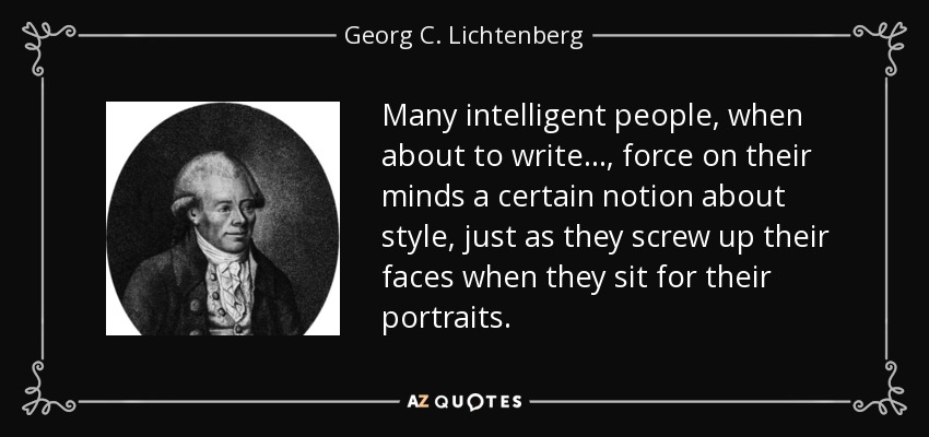Many intelligent people, when about to write . . . , force on their minds a certain notion about style, just as they screw up their faces when they sit for their portraits. - Georg C. Lichtenberg