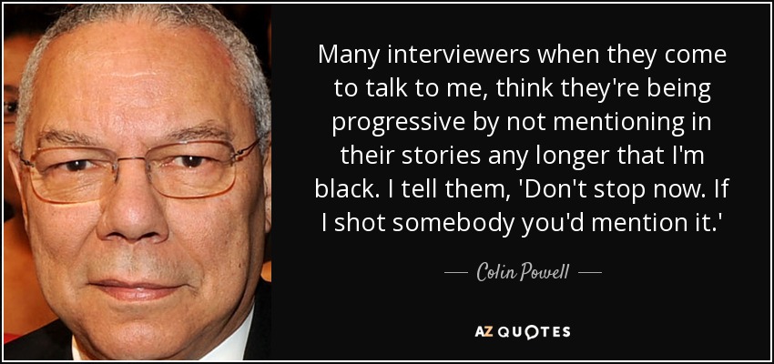 Many interviewers when they come to talk to me, think they're being progressive by not mentioning in their stories any longer that I'm black. I tell them, 'Don't stop now. If I shot somebody you'd mention it.' - Colin Powell