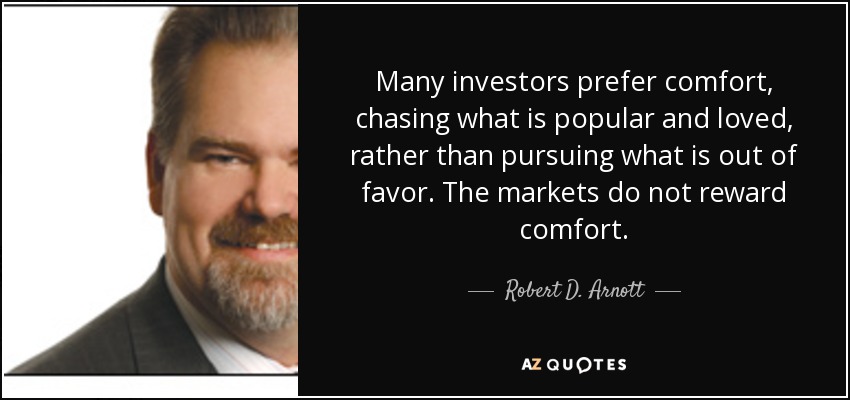 Many investors prefer comfort, chasing what is popular and loved, rather than pursuing what is out of favor. The markets do not reward comfort. - Robert D. Arnott