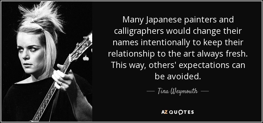 Many Japanese painters and calligraphers would change their names intentionally to keep their relationship to the art always fresh. This way, others' expectations can be avoided. - Tina Weymouth