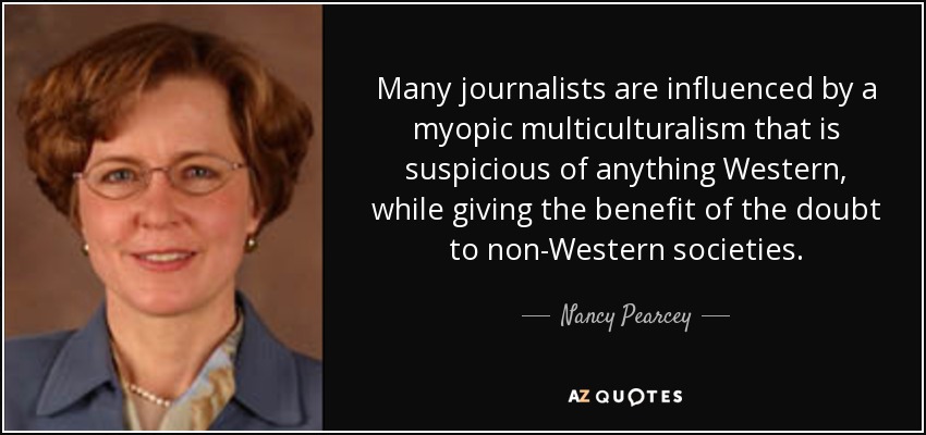 Many journalists are influenced by a myopic multiculturalism that is suspicious of anything Western, while giving the benefit of the doubt to non-Western societies. - Nancy Pearcey