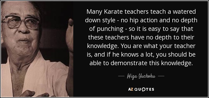 Many Karate teachers teach a watered down style - no hip action and no depth of punching - so it is easy to say that these teachers have no depth to their knowledge. You are what your teacher is, and if he knows a lot, you should be able to demonstrate this knowledge. - Higa Yuchoku