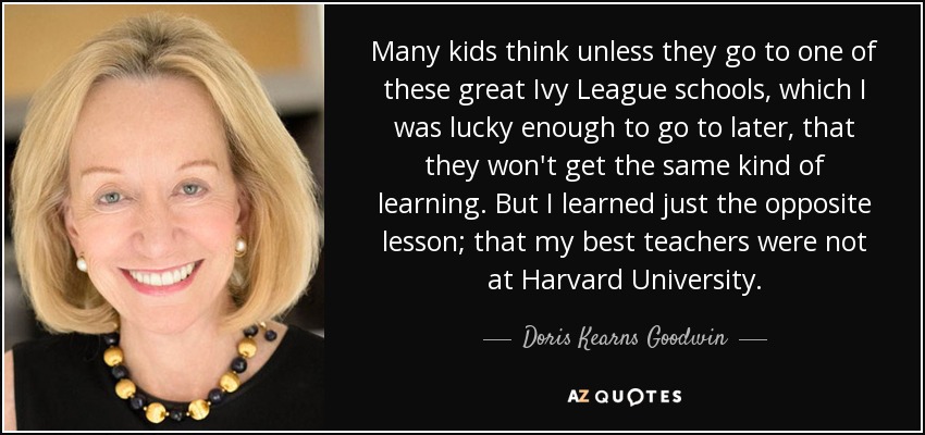 Many kids think unless they go to one of these great Ivy League schools, which I was lucky enough to go to later, that they won't get the same kind of learning. But I learned just the opposite lesson; that my best teachers were not at Harvard University. - Doris Kearns Goodwin