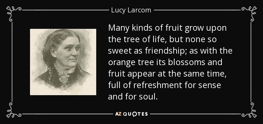 Many kinds of fruit grow upon the tree of life, but none so sweet as friendship; as with the orange tree its blossoms and fruit appear at the same time, full of refreshment for sense and for soul. - Lucy Larcom
