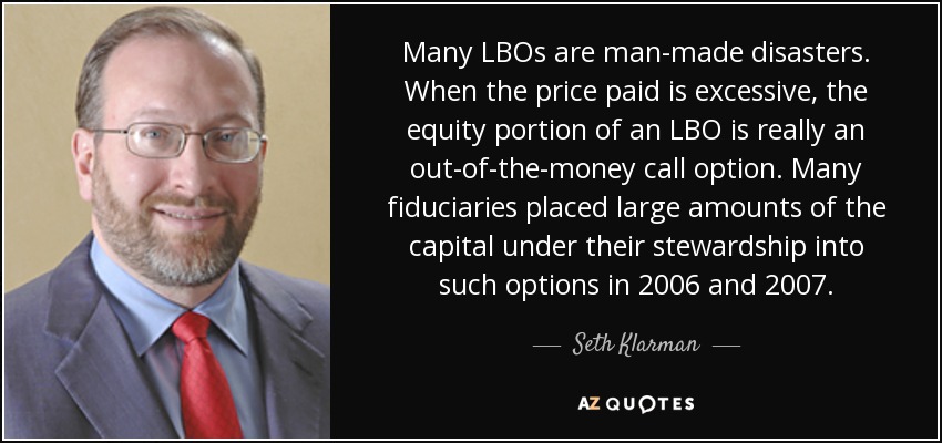 Many LBOs are man-made disasters. When the price paid is excessive, the equity portion of an LBO is really an out-of-the-money call option. Many fiduciaries placed large amounts of the capital under their stewardship into such options in 2006 and 2007. - Seth Klarman