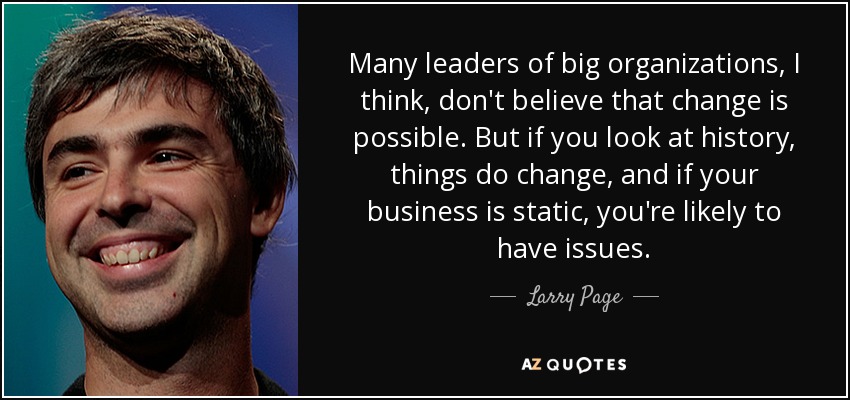 Many leaders of big organizations, I think, don't believe that change is possible. But if you look at history, things do change, and if your business is static, you're likely to have issues. - Larry Page