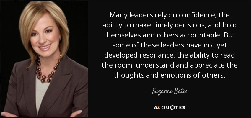Many leaders rely on confidence, the ability to make timely decisions, and hold themselves and others accountable. But some of these leaders have not yet developed resonance, the ability to read the room, understand and appreciate the thoughts and emotions of others. - Suzanne Bates