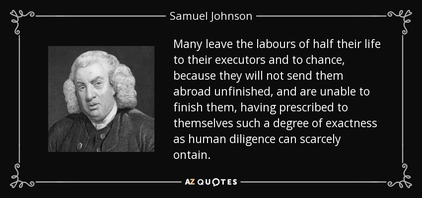 Many leave the labours of half their life to their executors and to chance, because they will not send them abroad unfinished, and are unable to finish them, having prescribed to themselves such a degree of exactness as human diligence can scarcely ontain. - Samuel Johnson