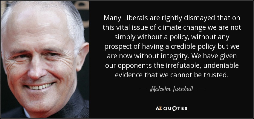 Many Liberals are rightly dismayed that on this vital issue of climate change we are not simply without a policy, without any prospect of having a credible policy but we are now without integrity. We have given our opponents the irrefutable, undeniable evidence that we cannot be trusted. - Malcolm Turnbull