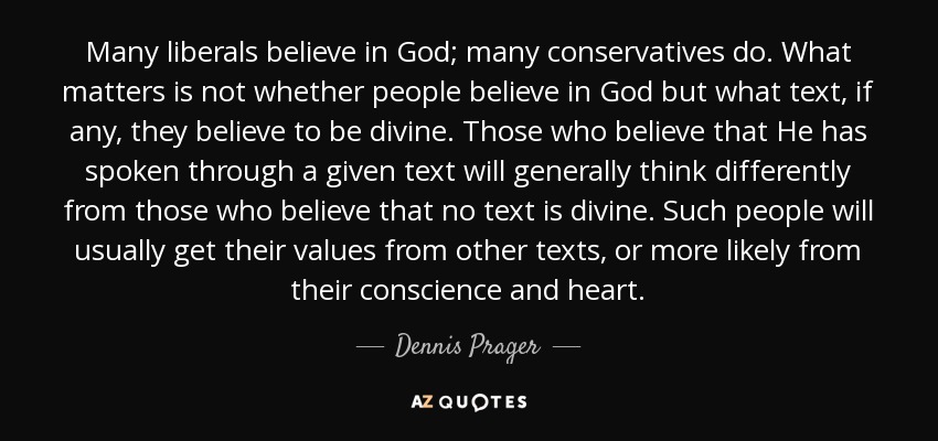 Many liberals believe in God; many conservatives do. What matters is not whether people believe in God but what text, if any, they believe to be divine. Those who believe that He has spoken through a given text will generally think differently from those who believe that no text is divine. Such people will usually get their values from other texts, or more likely from their conscience and heart. - Dennis Prager