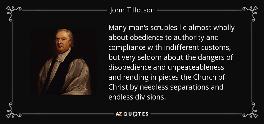 Many man's scruples lie almost wholly about obedience to authority and compliance with indifferent customs, but very seldom about the dangers of disobedience and unpeaceableness and rending in pieces the Church of Christ by needless separations and endless divisions. - John Tillotson