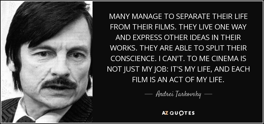 MANY MANAGE TO SEPARATE THEIR LIFE FROM THEIR FILMS. THEY LIVE ONE WAY AND EXPRESS OTHER IDEAS IN THEIR WORKS. THEY ARE ABLE TO SPLIT THEIR CONSCIENCE. I CAN'T. TO ME CINEMA IS NOT JUST MY JOB: IT'S MY LIFE, AND EACH FILM IS AN ACT OF MY LIFE. - Andrei Tarkovsky