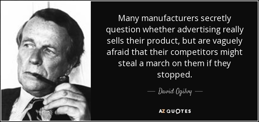 Many manufacturers secretly question whether advertising really sells their product, but are vaguely afraid that their competitors might steal a march on them if they stopped. - David Ogilvy